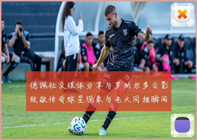 德佩社交媒体分享与罗纳尔多合影致敬传奇球星现象与老大同框瞬间