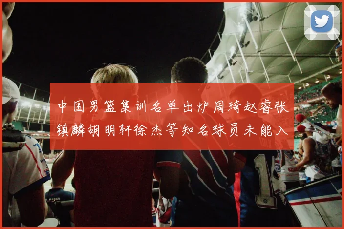 中国男篮集训名单出炉周琦赵睿张镇麟胡明轩徐杰等知名球员未能入选
