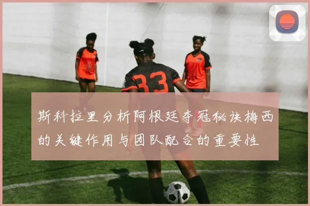 斯科拉里分析阿根廷夺冠秘诀梅西的关键作用与团队配合的重要性