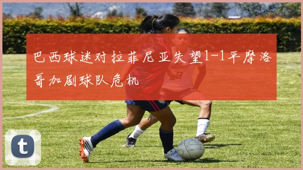 巴西球迷对拉菲尼亚失望1-1平摩洛哥加剧球队危机