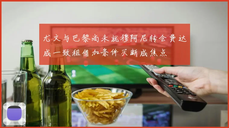 尤文与巴黎尚未就穆阿尼转会费达成一致租借加条件买断成焦点