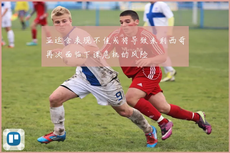 亚运会表现不佳或将导致米利西奇再次面临下课危机的风险