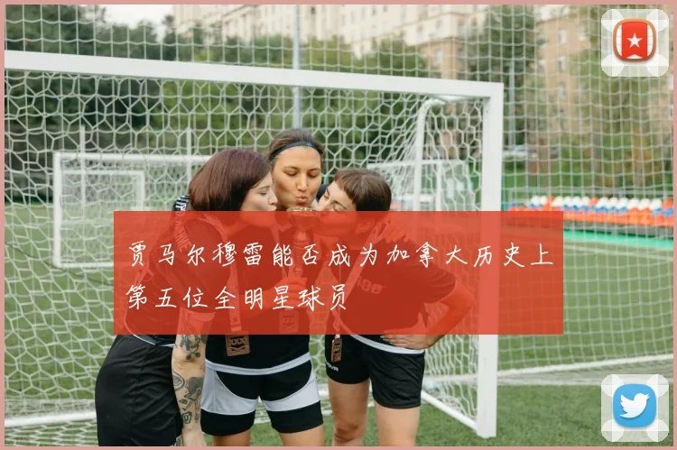 贾马尔穆雷能否成为加拿大历史上第五位全明星球员