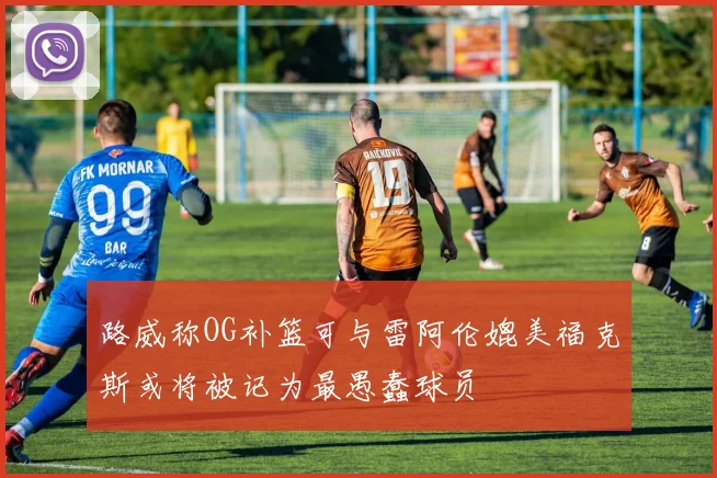 路威称OG补篮可与雷阿伦媲美福克斯或将被记为最愚蠢球员