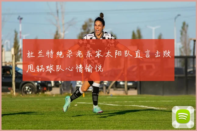 杜兰特绝杀老东家太阳队直言击败甩锅球队心情愉悦