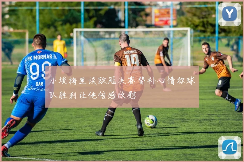 小埃梅里谈欧冠决赛替补心情称球队胜利让他倍感欣慰