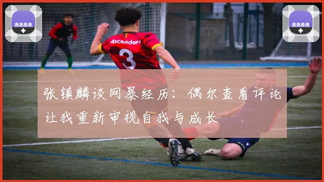 张镇麟谈网暴经历：偶尔查看评论让我重新审视自我与成长
