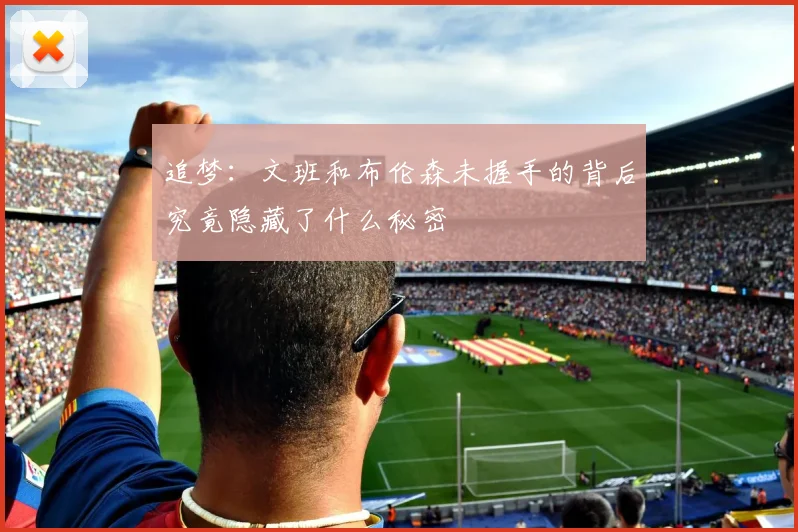 追梦：文班和布伦森未握手的背后究竟隐藏了什么秘密