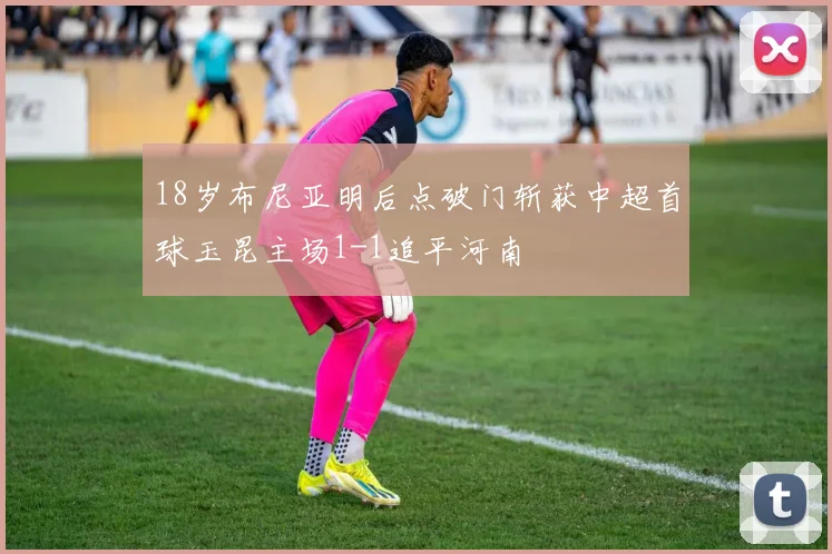 18岁布尼亚明后点破门斩获中超首球玉昆主场1-1追平河南