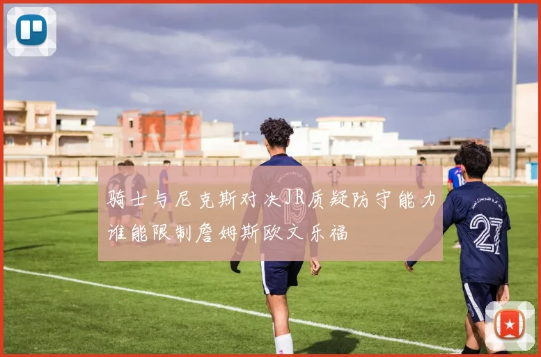 骑士与尼克斯对决JR质疑防守能力谁能限制詹姆斯欧文乐福