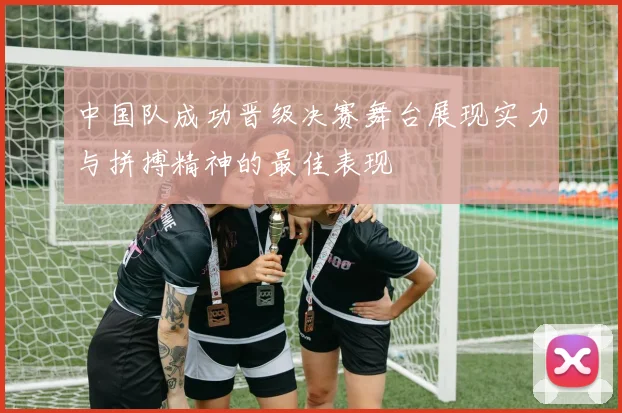 中国队成功晋级决赛舞台展现实力与拼搏精神的最佳表现