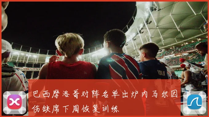 巴西摩洛哥对阵名单出炉内马尔因伤缺席下周恢复训练