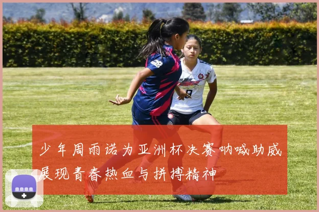 少年周雨诺为亚洲杯决赛呐喊助威展现青春热血与拼搏精神