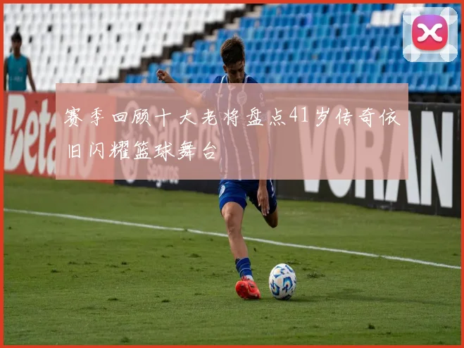 赛季回顾十大老将盘点41岁传奇依旧闪耀篮球舞台