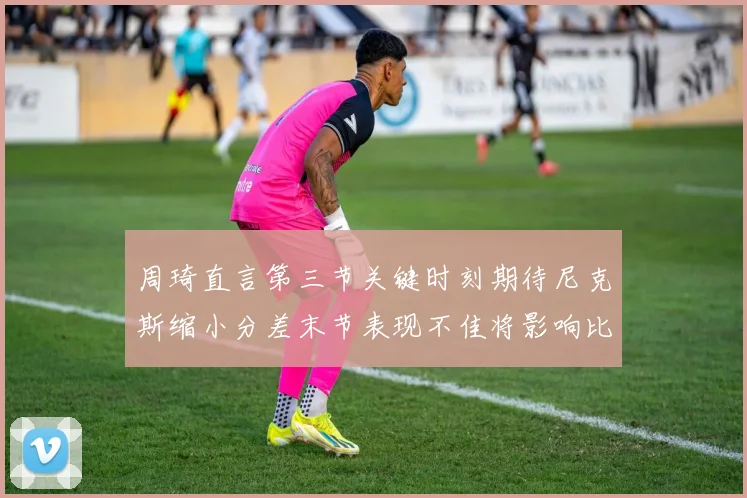 周琦直言第三节关键时刻期待尼克斯缩小分差末节表现不佳将影响比赛结果