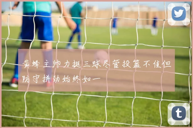 黄蜂主帅力挺三球尽管投篮不佳但防守拼劲始终如一