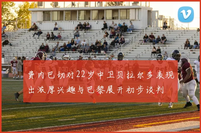 费内巴切对22岁中卫贝拉尔多表现出浓厚兴趣与巴黎展开初步谈判