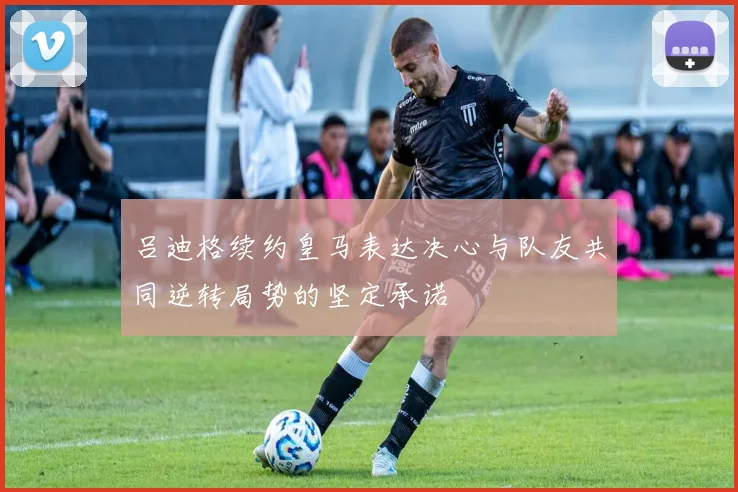 吕迪格续约皇马表达决心与队友共同逆转局势的坚定承诺