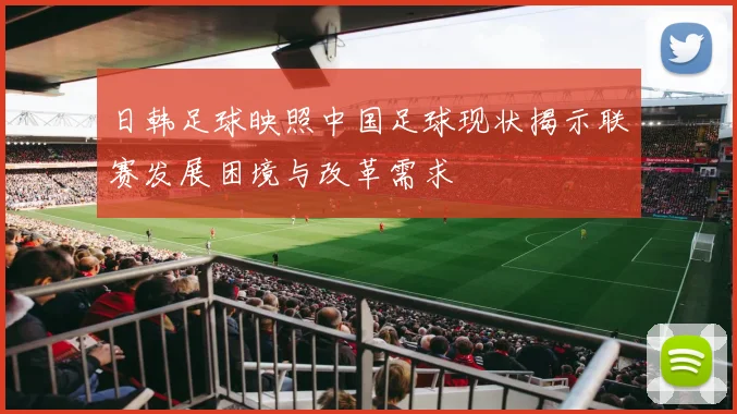 日韩足球映照中国足球现状揭示联赛发展困境与改革需求